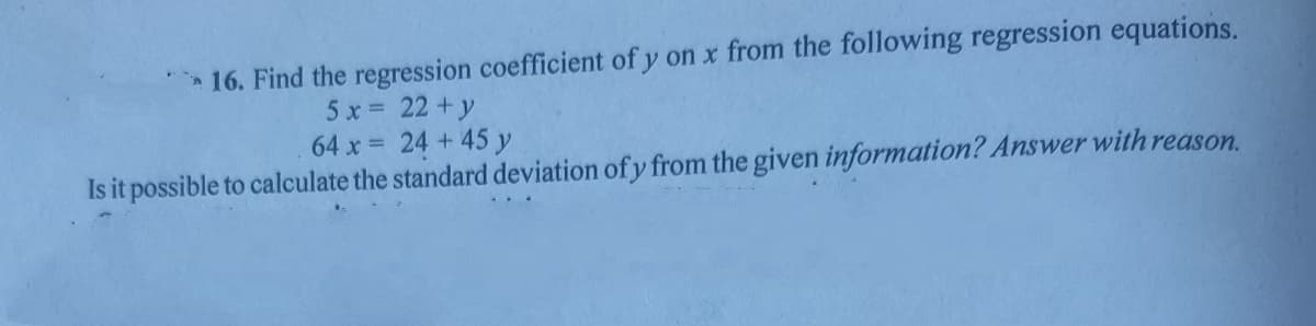 16. Find the regression coefficient of y on x from the following regression equations.
5 x 22+y
64 x = 24 + 45 y
Is it possible to calculate the standard deviation of y from the given information? Answer with reason.
