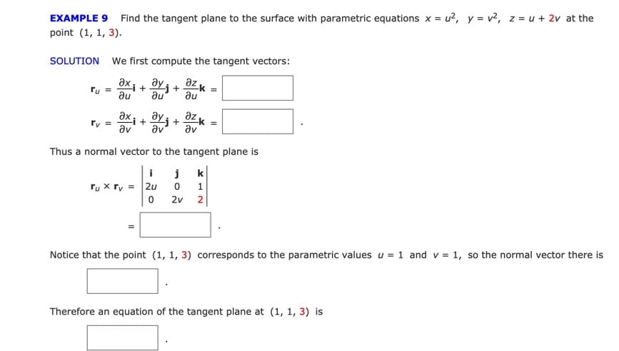 EXAMPLE 9 Find the tangent plane to the surface with parametric equations x = u?, y = v?, z = u + 2v at the
point (1, 1, 3).
SOLUTION We first compute the tangent vectors:
əx; + BYj +
az K
%3D
Pu =
au
au
au
az K
əx¡ + ÖYj
+
av
av
av
Thus a normal vector to the tangent plane is
i
k
ru x ry = 2u
2v
1.
2
Notice that the point (1, 1, 3) corresponds to the parametric values u = 1 and v = 1, so the normal vector there is
Therefore an equation of the tangent plane at (1, 1, 3) is
