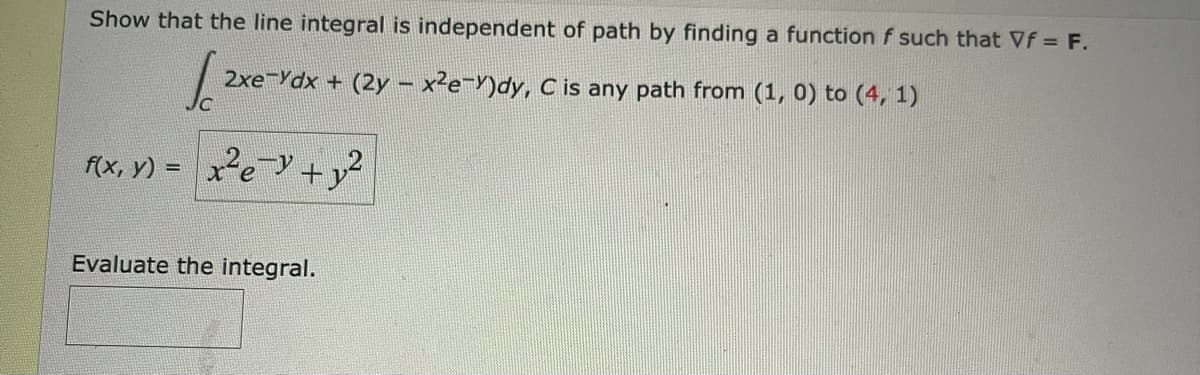 Show that the line integral is independent of path by finding a function f such that Vf = F.
2xe-Ydx + (2y – x²e=Y)dy, C is any path from (1, 0) to (4, 1)
f(x, y) = xe +y?
%3D
Evaluate the integral.
