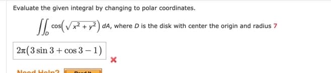 Evaluate the given integral by changing to polar coordinates.
/ cos(
x²+ y2 ) dA, where D is the disk with center the origin and radius 7
2n(3 sin 3 + cos 3 – 1)
Nood Holn?
Dul lt
