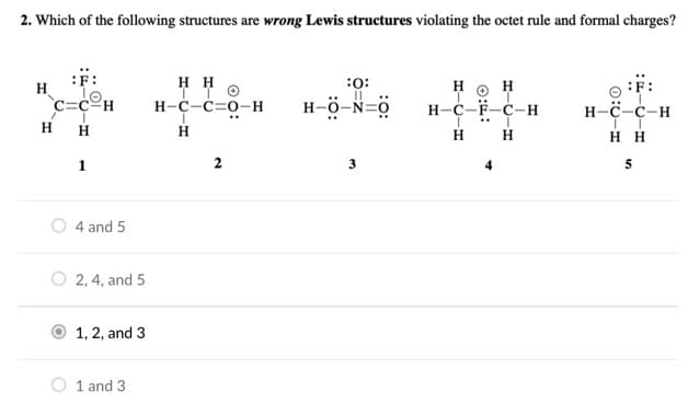 2. Which of the following structures are wrong Lewis structures violating the octet rule and formal charges?
:F:
H H
н-с-с-о-н
**
:F:
н-с-с-н
H.
:0:
H
H
`c=c=H
H-ö-N=0
н-с-ғ-с-н
H
H
H H
нн
1
4 and 5
2, 4, and 5
1, 2, and 3
1 and 3
2.
