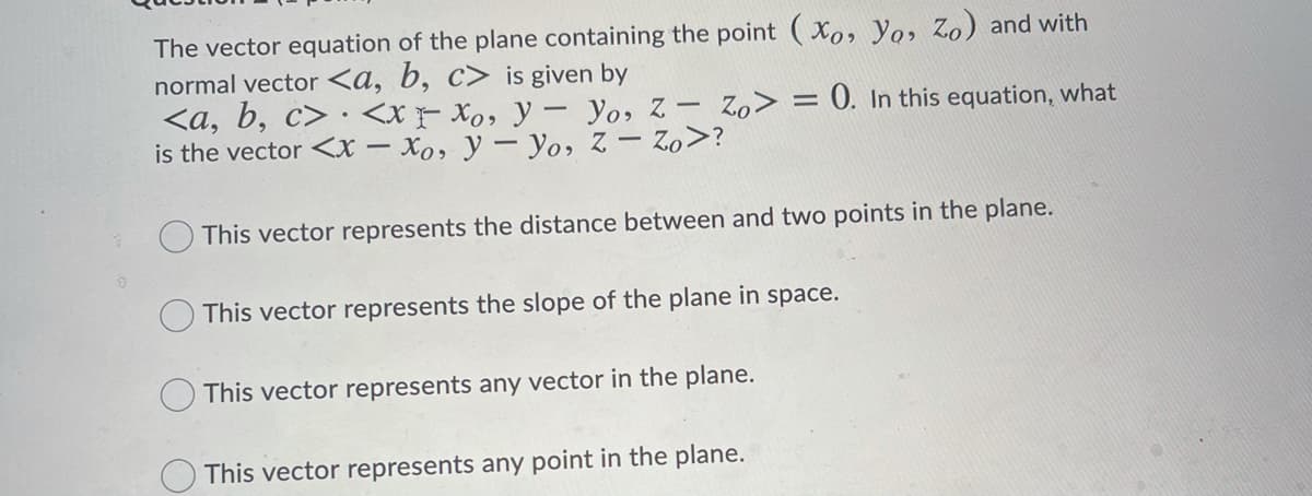 The vector equation of the plane containing the point (Xo, Yo, Zo) and with
normal vector <a, b, c> is given by
<a, b, c> · <x Xo, y– yo, z - Zo> = 0. In this equation, what
is the vector <x – Xo, y – Yo, Z - Zo>?
This vector represents the distance between and two points in the plane.
This vector represents the slope of the plane in space.
This vector represents any vector in the plane.
O This vector represents any point in the plane.
