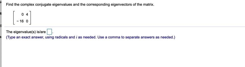 Find the complex conjugate eigenvalues and the corresponding eigenvectors of the matrix.
0 4
- 16 0
The eigenvalue(s) is/are.
(Type an exact answer, using radicals and i as needed. Use a comma to separate answers as needed.)
