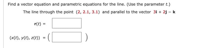 Find a vector equation and parametric equations for the line. (Use the parameter t.)
The line through the point (2, 2.1, 3.1) and parallel to the vector 3i + 2j – k
r(t) =
(x(t), y(t), z(t))
