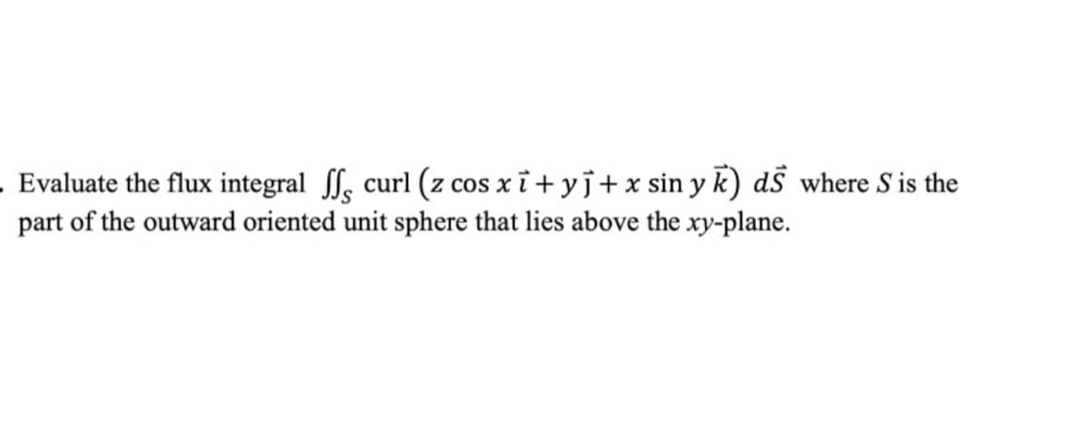 Evaluate the flux integral f, curl (z cos xi+ yj+x sin y k) ds where S is the
part of the outward oriented unit sphere that lies above the xy-plane.
