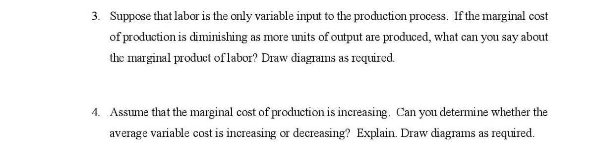 3. Suppose that labor is the only variable input to the production process. If the marginal cost
of production is diminishing as more units of output are produced, what can you say about
the marginal product of labor? Draw diagrams as required.
4. Assume that the marginal cost of production is increasing. Can you determine whether the
average variable cost is increasing or decreasing? Explain. Draw diagrams as required.
