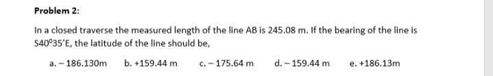 Problem 2:
In a closed traverse the measured length of the line AB is 245.08 m. If the bearing of the line is
S40°35'E, the latitude of the line should be,
a. – 186.130m
b. +159.44 m
c. – 175.64 m
d. – 159.44 m
e. +186.13m
