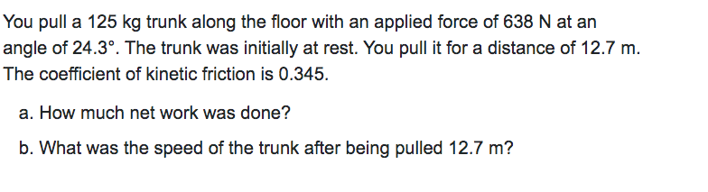 You pull a 125 kg trunk along the floor with an applied force of 638 N at an
angle of 24.3°. The trunk was initially at rest. You pull it for a distance of 12.7 m.
The coefficient of kinetic friction is 0.345.
a. How much net work was done?
b. What was the speed of the trunk after being pulled 12.7 m?