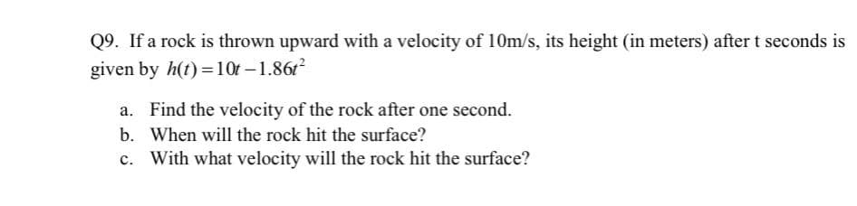 Q9. If a rock is thrown upward with a velocity of 10m/s, its height (in meters) after t seconds is
given by h(t) =10t – 1.861
a. Find the velocity of the rock after one second.
b. When will the rock hit the surface?
c. With what velocity will the rock hit the surface?
