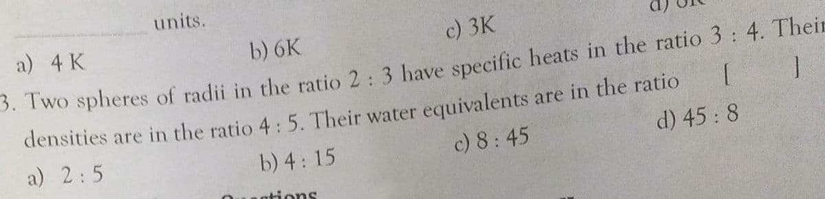 units.
a) 4 K
b) 6K
c) 3K
S. TWo spheres of radii in the ratio 2: 3 have specific heats in the ratio 3: 4. Their
densities are in the ratio 4: 5. Their water equivalents are in the ratio
a) 2:5
b) 4: 15
c) 8:45
d) 45: 8
ntions
