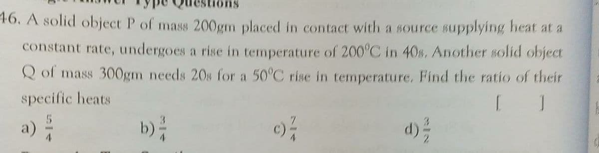 46. A solid object P of mass 200gm placed in contact with a source supplying heat at a
constant rate, undergoes a rise in temperature of 200°C in 40s. Another solid object
Q of mass 300gm needs 20s for a 50°C rise in temperature. Find the ratio of their
specific heats
b)
a)
d)
