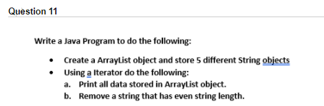 Question 11
Write a Java Program to do the following:
Create a ArrayList object and store 5 different String objects
• Using a Iterator do the following:
a. Print all data stored in Arraylist object.
b. Remove a string that has even string length.
