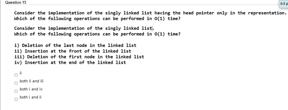 Question 15
0.5 p
Consider the implementation of the singly linked list having the head pointer only in the representation.
Which of the following operations can be performed in 0(1) time?
Consider the implementation of the singly linked list.
Which of the following operations can be performed in 0(1) time?
i) Deletion of the last node in the linked list
ii) Insertion at the front of the linked list
iii) Deletion of the first node in the linked list
iv) Insertion at the end of the linked list
ii
both ii and i
both i and iy
both i and ii

