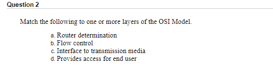 Question 2
Match the following to one or more layers of the OSI Model.
a. Router determination
b. Flow control
c. Interface to transmission media
d. Provides access for end user
