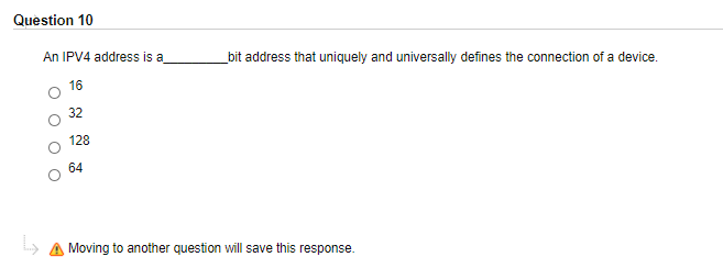 Question 10
An IPV4 address is a
bit address that uniquely and universally defines the connection of a device.
16
32
128
64
Moving to another question will save this response.
