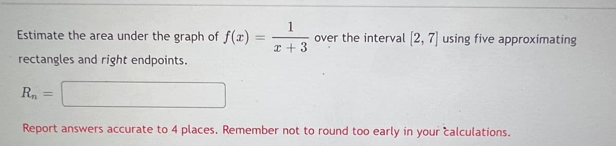 Estimate the area under the graph of f(x) =
1
over the interval (2, 7 using five approximating
x + 3
rectangles and right endpoints.
Rn
%3D
Report answers accurate to 4 places. Remember not to round too early in your calculations.
