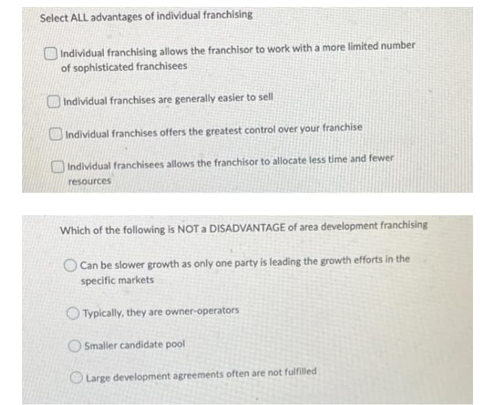 Select ALL advantages of individual franchising
Individual franchising allows the franchisor to work with a more limited number
of sophisticated franchisees
Individual franchises are generally easier to sell
Individual franchises offers the greatest control over your franchise
|Individual franchisees allows the franchisor to allocate less time and fewer
resources
Which of the following is NOT a DISADVANTAGE of area development franchising
Can be slower growth as only one party is leading the growth efforts in the
specific markets
Typically, they are owner-operators
O Smaller candidate pool
O Large development agreements often are not fulfilled
