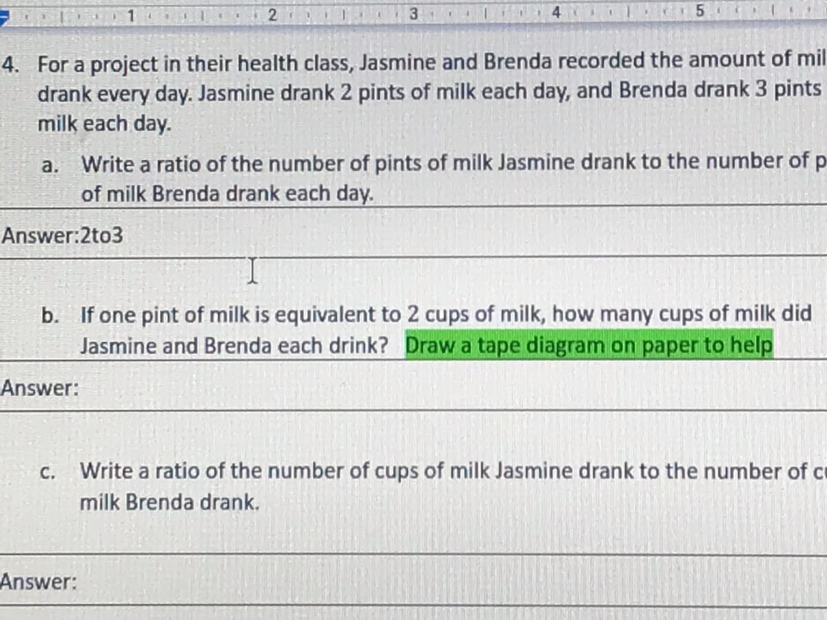 4
4. For a project in their health class, Jasmine and Brenda recorded the amount of mil
drank every day. Jasmine drank 2 pints of milk each day, and Brenda drank 3 pints
milk each day.
a. Write a ratio of the number of pints of milk Jasmine drank to the number of p
of milk Brenda drank each day.
Answer:2to3
b. If one pint of milk is equivalent to 2 cups of milk, how many cups of milk did
Jasmine and Brenda each drink? Draw a tape diagram on paper to help
Answer:
C.
Write a ratio of the number of cups of milk Jasmine drank to the number of ce
milk Brenda drank.
Answer:
