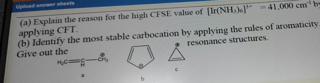 Upload answer sheets
41,000 cm¹ by
(a) Explain the reason for the high CFSE value of [Ir(NH3)6]³+
applying CFT.
(b) Identify the most stable carbocation by applying the rules of aromaticity.
Give out the
resonance structures.
H₂C =G
CH₂