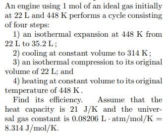 An engine using 1 mol of an ideal gas initially
at 22 L and 448 K performs a cycle consisting
of four steps:
1) an isothermal expansion at 448 K from
22 L to 35.2 L;
2) cooling at constant volume to 314 K;
3) an isothermal compression to its original
volume of 22 L; and
4) heating at constant volume to its original
temperature of 448 K.
Find its efficiency.
heat capacity is 21 J/K and the univer-
sal gas constant is 0.08206 L atm/mol/K
8.314 J/mol/K.
Assume that the
