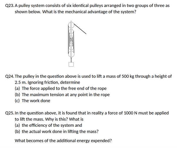 Q23. A pulley system consists of six identical pulleys arranged in two groups of three as
shown below. What is the mechanical advantage of the system?
Q24. The pulley in the question above is used to lift a mass of 500 kg through a height of
2.5 m. Ignoring friction, determine
(a) The force applied to the free end of the rope
(b) The maximum tension at any point in the rope
(c) The work done
Q25. In the question above, it is found that in reality a force of 1000 N must be applied
to lift the mass. Why is this? What is
(a) the efficiency of the system and
(b) the actual work done in lifting the mass?
What becomes of the additional energy expended?