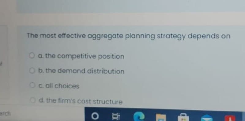 The most effective aggregate planning strategy depends on
O a. the competitive position
Ob. the demand distribution
Oc. all choices
Od the firm's cost structure
arch
