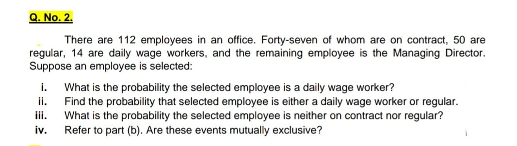 Q. No. 2.
There are 112 employees in an office. Forty-seven of whom are on contract, 50 are
regular, 14 are daily wage workers, and the remaining employee is the Managing Director.
Suppose an employee is selected:
i.
What is the probability the selected employee is a daily wage worker?
Find the probability that selected employee is either a daily wage worker or regular.
What is the probability the selected employee is neither on contract nor regular?
Refer to part (b). Are these events mutually exclusive?
ii.
iii.
iv.
