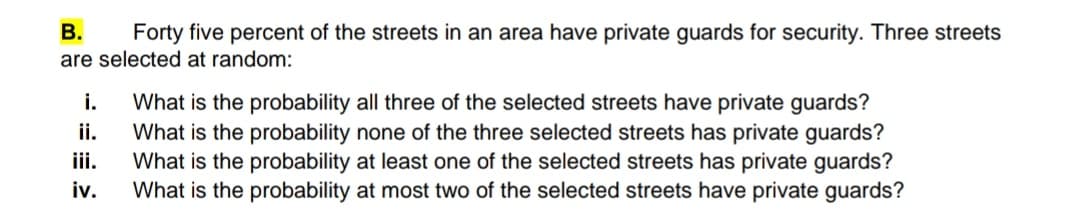 В.
Forty five percent of the streets in an area have private guards for security. Three streets
are selected at random:
i.
What is the probability all three of the selected streets have private guards?
What is the probability none of the three selected streets has private guards?
What is the probability at least one of the selected streets has private guards?
iv.
ii.
iii.
What is the probability at most two of the selected streets have private guards?
