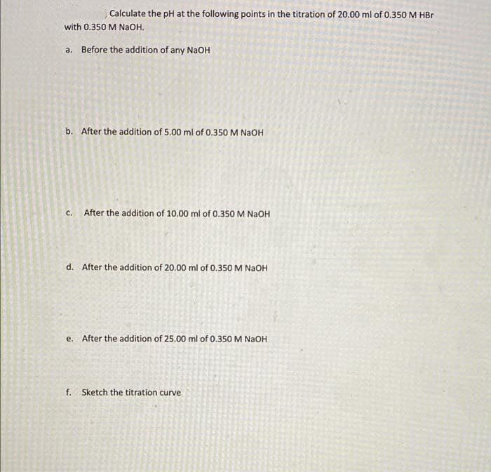 Calculate the pH at the following points in the titration of 20.00 ml of 0.350 M HBr
with 0.350 M NaOH.
a. Before the addítion of any NaOH
b. After the addition of 5.00 ml of 0.350 M NAOH
c. After the addition of 10.00 ml of 0.350 M NaOH
d. After the addition of 20.00 ml of 0.350 M NAOH
e. After the addition of 25.00 ml of 0.350M NAOH
f. Sketch the titration curve
