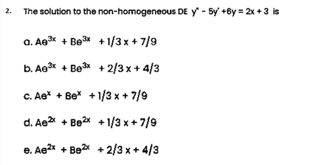 The solution to the non-homogeneous DE y - 5y' +6y = 2x +3 is
a. Ae3* + Be3x +1/3 x + 7/9
b. Aө3x + Be3x +2/3х+ 4/3
C. Ae* + Be* + 1/3 x + 7/9
d. Ae + Be2x + 1/3 x + 7/9
e. Ae2* + Be2* + 2/3 x + 4/3

