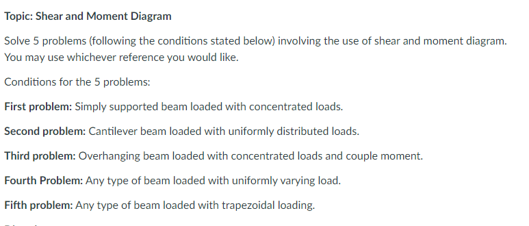 Topic: Shear and Moment Diagram
Solve 5 problems (following the conditions stated below) involving the use of shear and moment diagram.
You may use whichever reference you would like.
Conditions for the 5 problems:
First problem: Simply supported beam loaded with concentrated loads.
Second problem: Cantilever beam loaded with uniformly distributed loads.
Third problem: Overhanging beam loaded with concentrated loads and couple moment.
Fourth Problem: Any type of beam loaded with uniformly varying load.
Fifth problem: Any type of beam loaded with trapezoidal loading.
