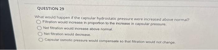 QUESTION 29
What would happen if the capsular hydrostatic pressure were increased above normal?
Filtration would increase in proportion to the increase in capsular pressure.
Net filtration would increase above normal.
Net filtration would decrease.
Capsular osmotic pressure would compensate so that filtration would not change.