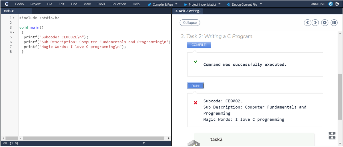 Codio
Project
File
Edit
Find
View
Tools
Education
Help
A Compile & Run
• Project Index (static)
O Debug Current File
JANGELES8
task2.c
3. Task 2: Writing..
1 v
#include <stdio.h>
2
Collapse
3
void main ()
4 .
{
3. Task 2: Writing a C Program
printf("Subcode: CE0002L\n");
printf("Sub Description: Computer Fundamentals and Programming\n")|
printf("Magic Words: I love C programming\n");
5
6
COMPILE!
7
8
}
Command was successfully executed.
RUN!
Subcode: CE0002L
Sub Description: Computer Fundamentals and
Programming
Magic Words: I love C programming
task2
0% (1:0)
C
