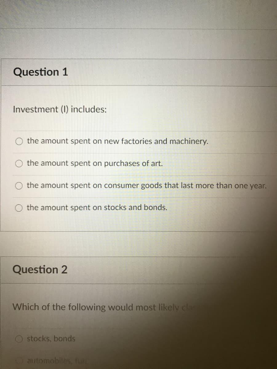 Question 1
Investment (I) includes:
the amount spent on new factories and machinery.
the amount spent on purchases of art.
the amount spent on consumer goods that last more than one year.
O the amount spent on stocks and bonds.
Question 2
Which of the following would most likely cla
stocks, bonds
Oautomobiles, fur.
