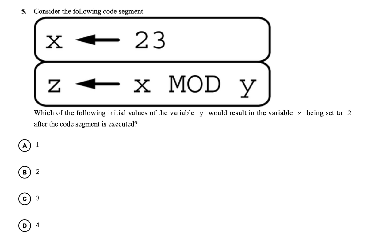 5. Consider the following code segment.
X +
23
х MOD y
Which of the following initial values of the variable y would result in the variable z being set to 2
after the code segment is executed?
A
1
B
3
4
