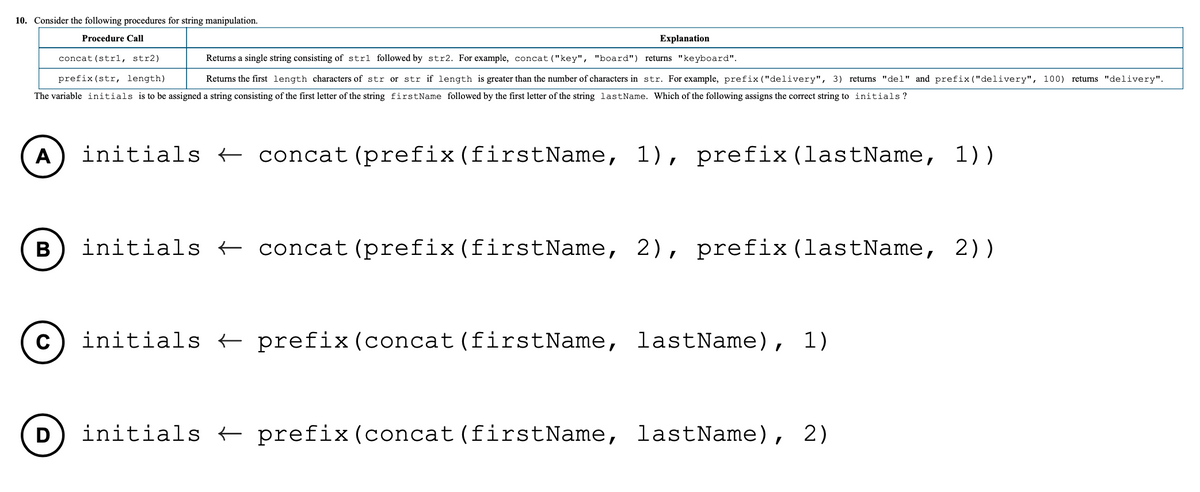 10. Consider the following procedures for string manipulation.
Procedure Call
Еxplanation
concat (str1, str2)
Returns a single string consisting of strl followed by str2. For example, concat ("key", "board") returns "keyboard".
prefix (str, length)
Returns the first length characters of str or str if length is greater than the number of characters in str. For example, prefix ("delivery", 3) returns "del" and prefix ("delivery", 100) returns "delivery".
The variable initials is to be assigned a string consisting of the first letter of the string firstName followed by the first letter of the string lastName. Which of the following assigns the correct string to initials ?
initials + concat(prefix(firstName, 1), prefix(lastName, 1))
В
initials + concat (prefix(firstName, 2), prefix (lastName, 2))
C
initials + prefix(concat (firstName, lastName), 1)
D
initials t prefix(concat (firstName, lastName), 2)
