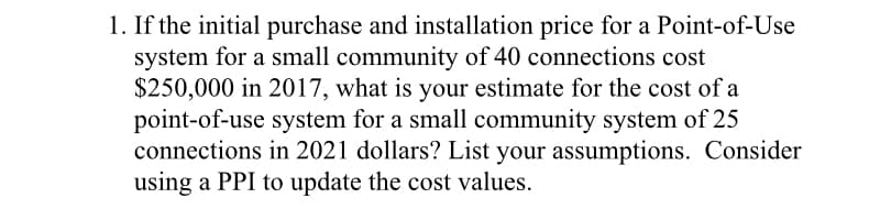 1. If the initial purchase and installation price for a Point-of-Use
system for a small community of 40 connections cost
$250,000 in 2017, what is your estimate for the cost of a
point-of-use system for a small community system of 25
connections in 2021 dollars? List your assumptions. Consider
using a PPI to update the cost values.
