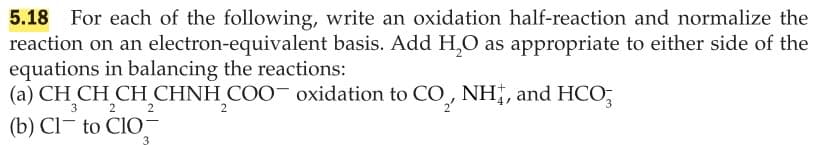 For each of the following, write an oxidation half-reaction and normalize the
reaction on an electron-equivalent basis. Add H,O as appropriate to either side of the
equations in balancing the reactions:
(a) CH CH CH CHNH COO oxidation to CO NH,, and HCO;
5.18
3
2
2
2
(b) Cl- to ClO-
