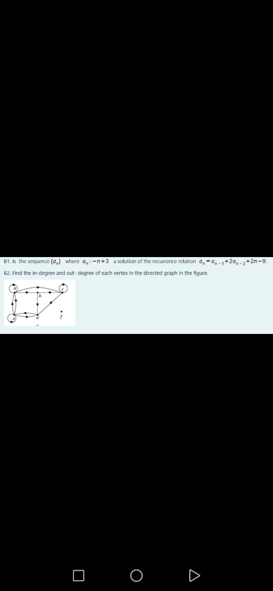 B1. Is the sequence {a,} where a,=-n+3 a solution of the recurrence relation a, =a,-+2a-+2n-9.
B2. Find the in-degree and out- degree of each vertex in the directed graph in the figure.
O O D
