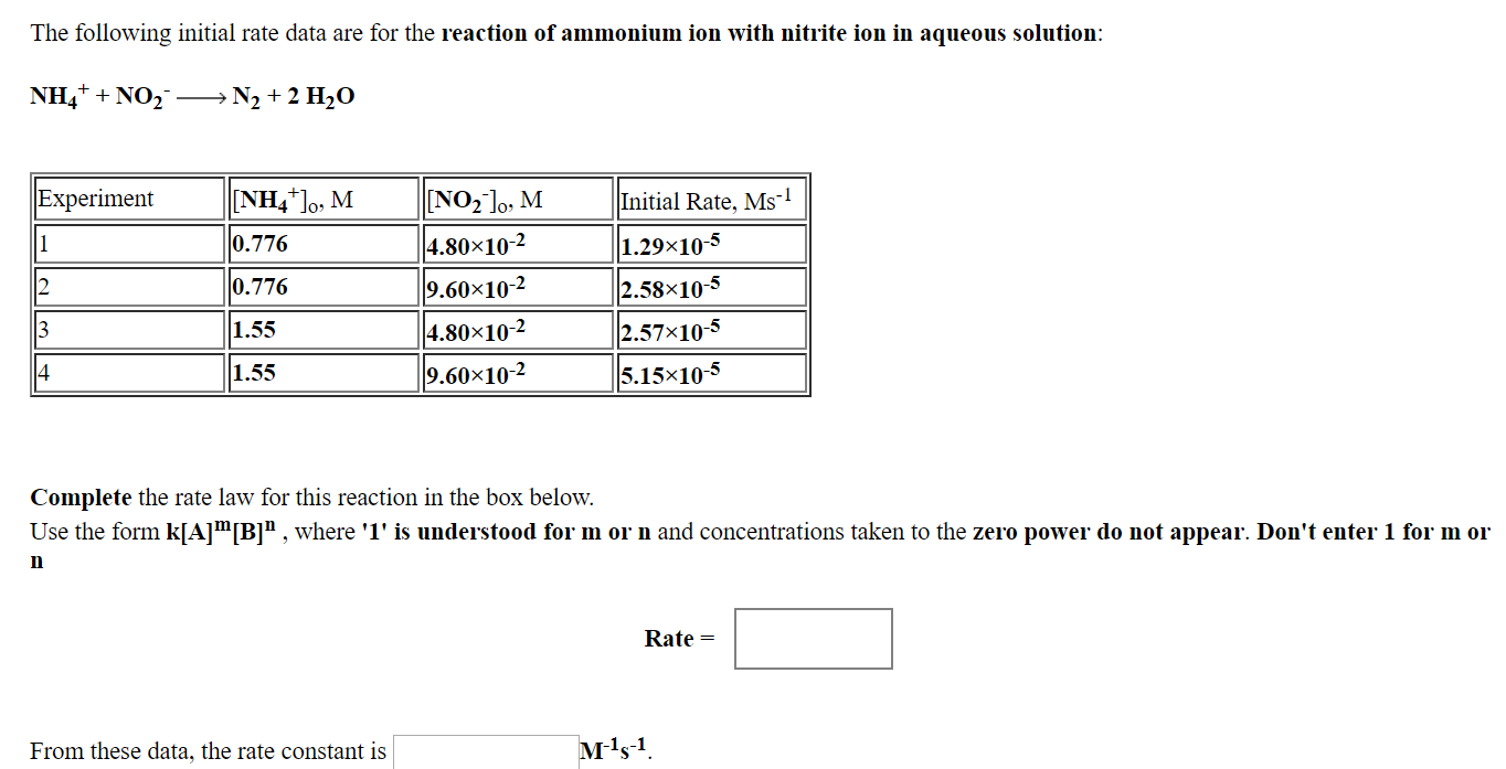 The following initial rate data are for the reaction of ammonium ion with nitrite ion in aqueous solution
NH4+ + NO2
→ N2 + 2 H2O
Experiment
0.776
0.776
1.55
1.55
NO2l, M
4.80x10-2
9.60x10-2
4.80×10-2
9.60x10-2
Initial Rate, Ms1
1.29×10-5
2.58x10-5
2.57x10-5
5.15x10-4
Complete the rate law for this reaction in the box below.
Use the form k A m B n where T is understood for m or n and concentrations taken to the zero power do not appear. Don't enter 1 for m 01
In
Rate =
From these data, the rate constant is
1--1
