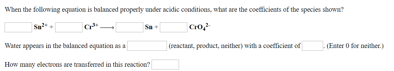 When the following equation is balanced properly under acidic conditions, what are the coefficients of the species shown?
CrO42
Cr3+
Sn2++
Sn+
Water appears in the balanced equation as a
(reactant, product, neither) with a coefficient of
(Enter 0 for neither.)
How many electrons are transferred in this reaction?
