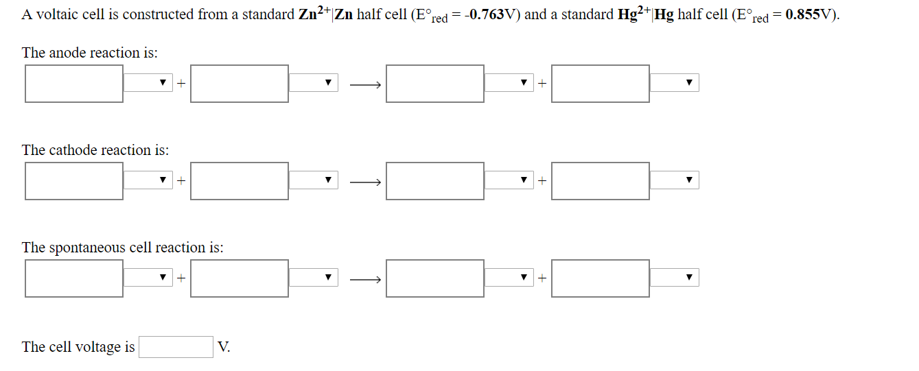 A voltaic cell is constructed from a standard Zn2 Zn half cell E red 0.763V) and a standard Hg2 Hg half cell (E red 0.855V).
The anode reaction is:
1
The cathode reaction is:
1
The spontaneous cell reaction is:
1
The cell voltage is
V.
