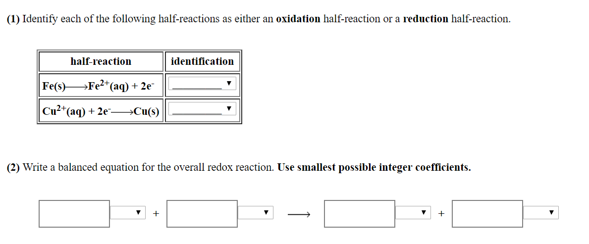 (1) Identify each of the following half-reactions as either an oxidation half-reaction or a reduction half-reaction
half-reaction
Fe(s) Fe2 (aq)+ 2e
Cu2'(aq) +2eCu(s)
identification
(2) Write a balanced equation for the overall redox reaction. Use smallest possible integer coefficients.
