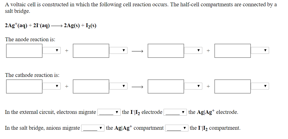 A
voltaic
cell
is
constructed
in
which
the
following
cll
reaction
occurs.
The
hal-cell
compartments
are
connected
by
a
salt bridge.
2Ag(a) 21 (aq)>2Ag(s)
The anode reaction is:
I2(s)
1
The cathode reaction is:
migrate the Il
the Ag|Ag+ electrode.
In the external circuit, electrons migrate
▼ the 1112 electrode
▼
In the salt bridge, anions migrate
▼ the AgAg+ compartment
▼ the 1-12 compartment.
