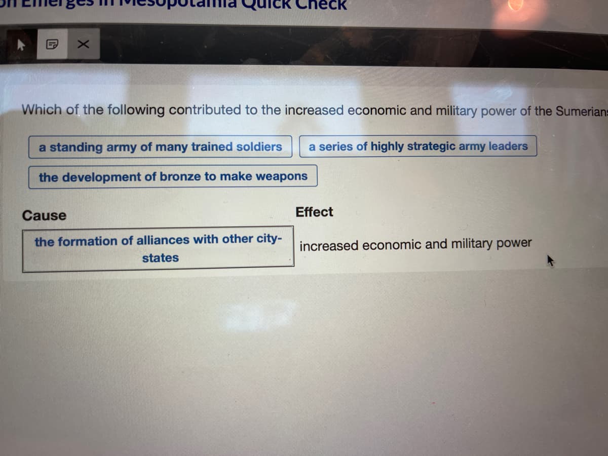 X
Which of the following contributed to the increased economic and military power of the Sumerians
a standing army of many trained soldiers a series of highly strategic army leaders
the development of bronze to make weapons
Cause
the formation of alliances with other city-
states
Effect
increased economic and military power