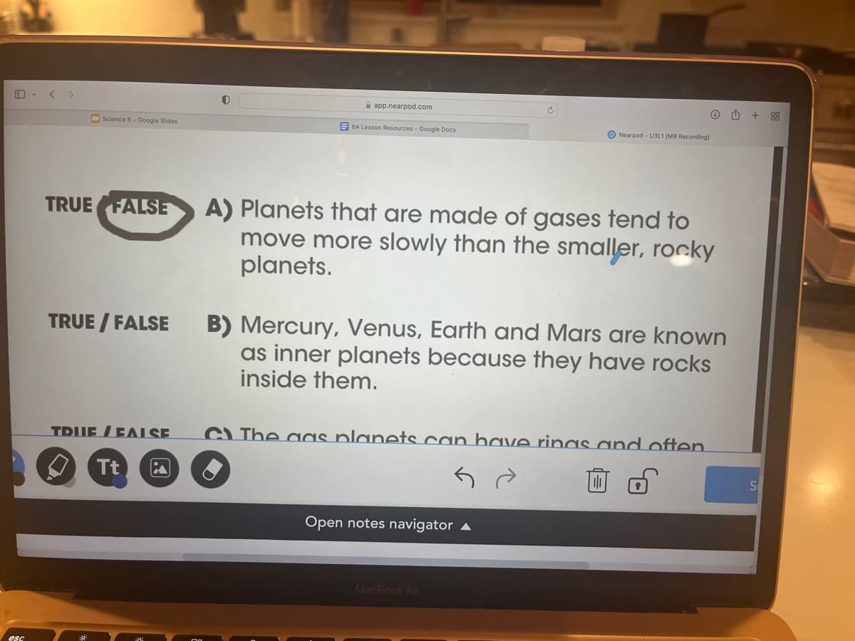 esc
Science 6- Google Slides
TRUE FALSE
TRUE / FALSE
0
Tt
app.nearpod.com
6A Lesson Resources - Google Docs
Nearpod - U3L1 (MB Recording)
A) Planets that are made of gases tend to
move more slowly than the smaller, rocky
planets.
TRUE FALSE C) The gas planets can have rings and often
B) Mercury, Venus, Earth and Mars are known
as inner planets because they have rocks
inside them.
Open notes navigator
Ⓒ
MacBook Air
+88
S