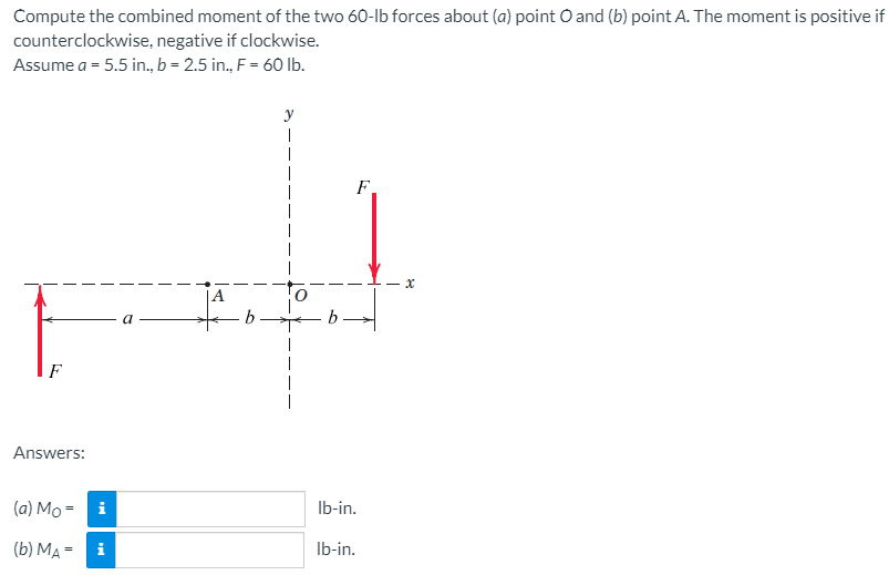 Compute the combined moment of the two 60-lb forces about (a) point O and (b) point A. The moment is positive i
counterclockwise, negative if clockwise.
Assume a = 5.5 in., b = 2.5 in., F= 60 lb.
y
F
F
|
Answers:
(a) Mo = i
Ib-in.
(b) MA =
i
Ib-in.
