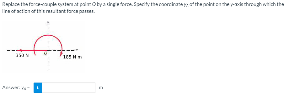 Replace the force-couple system at point O by a single force. Specify the coordinate ya of the point on the y-axis through which the
line of action of this resultant force passes.
350 N
185 N-m
Answer: yA"
i
