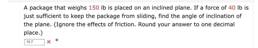 A package that weighs 150 lb is placed on an inclined plane. If a force of 40 Ib is
just sufficient to keep the package from sliding, find the angle of inclination of
the plane. (Ignore the effects of friction. Round your answer to one decimal
place.)
15.7
