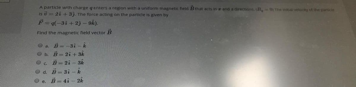 A particle with charge q enters a region with a uniform magnetic field B that acts in z and z directions. (B, 0) The initial velocity of the particle
is = 22+33. The force acting on the particle is given by
F=q(-3i+29- 9k).
Find the magnetic field vector B
a. B=-31-k
ь. В - 21 + зк
c. B 2i- 3k
d. B= 31- k
e.
B= 41- 2k
000 0 0
